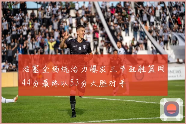 活塞全场统治力爆发三节狂胜篮网44分最终以53分大胜对手