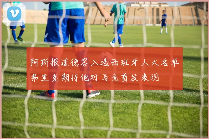 阿斯报道德容入选西班牙人大名单弗里克期待他对马竞首发表现