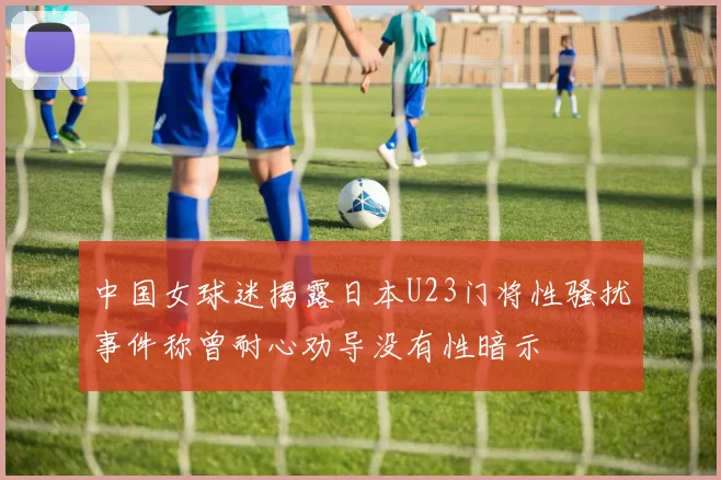 中国女球迷揭露日本U23门将性骚扰事件称曾耐心劝导没有性暗示