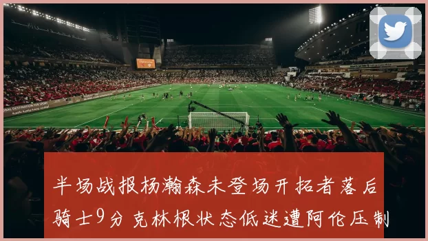 半场战报杨瀚森未登场开拓者落后骑士9分克林根状态低迷遭阿伦压制