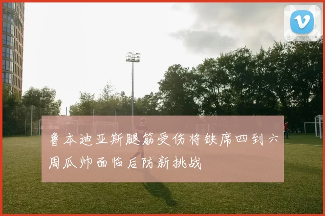鲁本迪亚斯腿筋受伤将缺席四到六周瓜帅面临后防新挑战