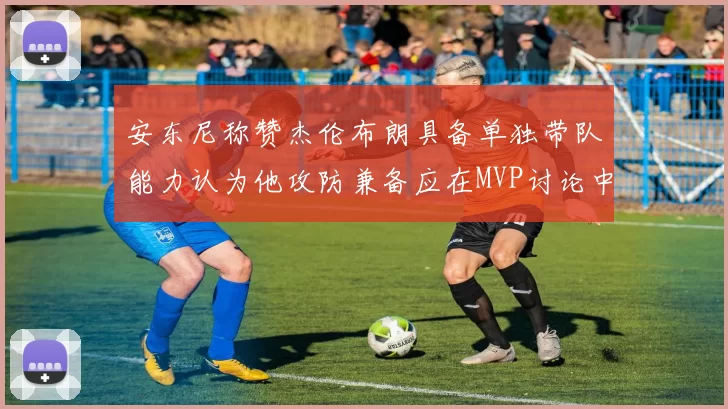 安东尼称赞杰伦布朗具备单独带队能力认为他攻防兼备应在MVP讨论中占有一席之地