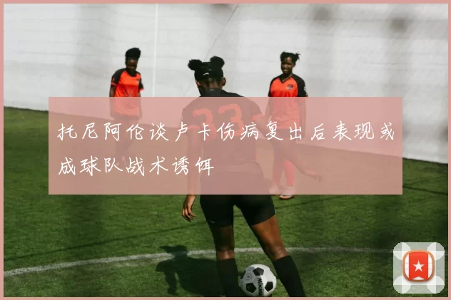 托尼阿伦谈卢卡伤病复出后表现或成球队战术诱饵