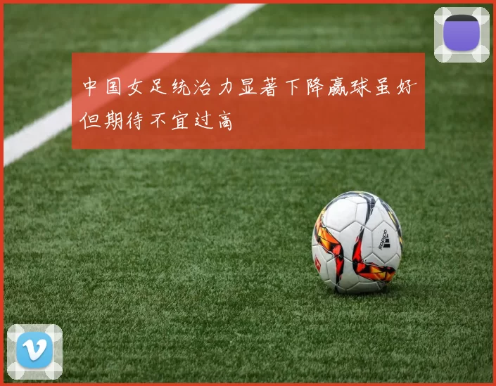 中国女足统治力显著下降赢球虽好但期待不宜过高