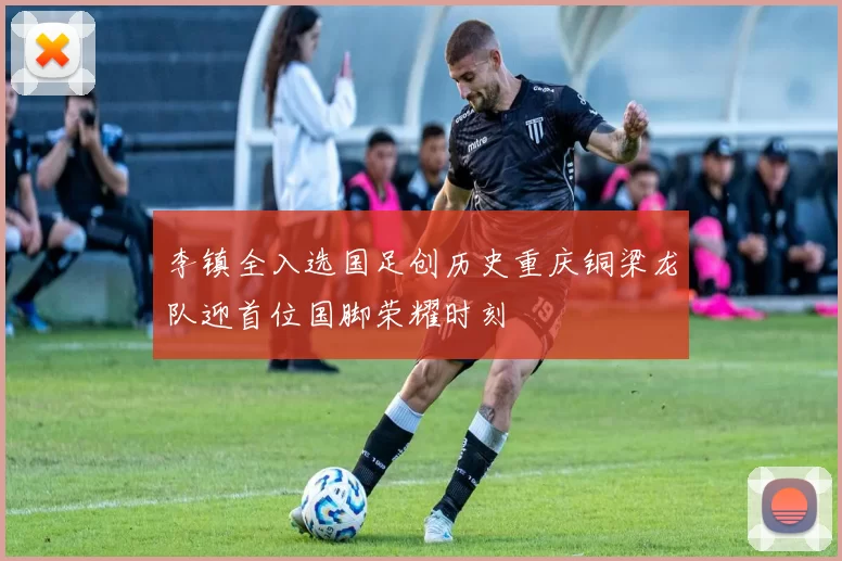李镇全入选国足创历史重庆铜梁龙队迎首位国脚荣耀时刻