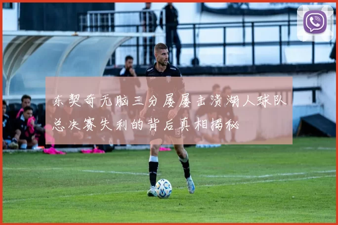东契奇无脑三分屡屡击溃湖人球队总决赛失利的背后真相揭秘