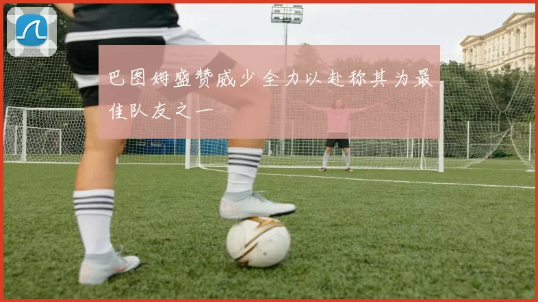 巴图姆盛赞威少全力以赴称其为最佳队友之一