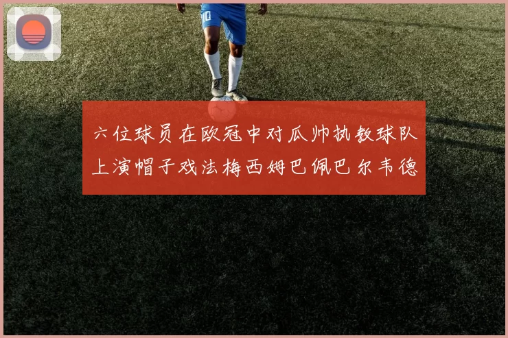 六位球员在欧冠中对瓜帅执教球队上演帽子戏法梅西姆巴佩巴尔韦德等人齐聚