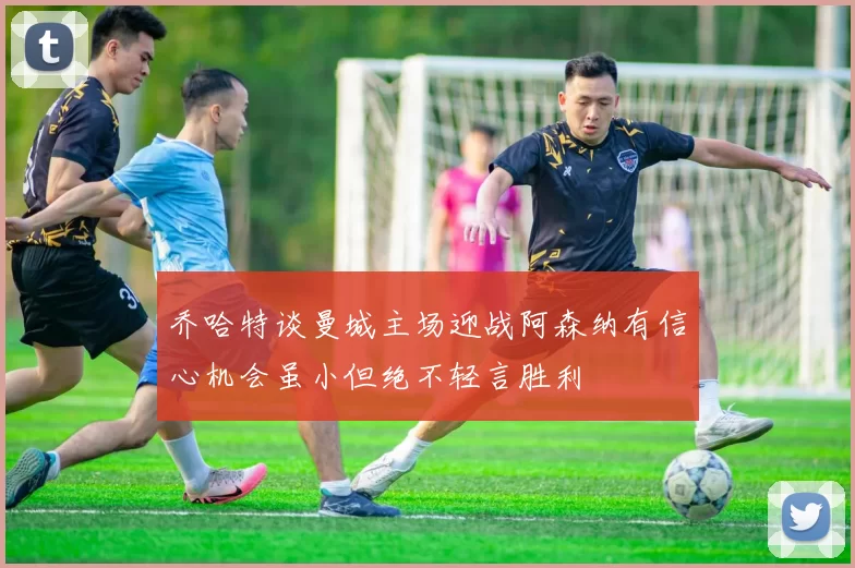 乔哈特谈曼城主场迎战阿森纳有信心机会虽小但绝不轻言胜利