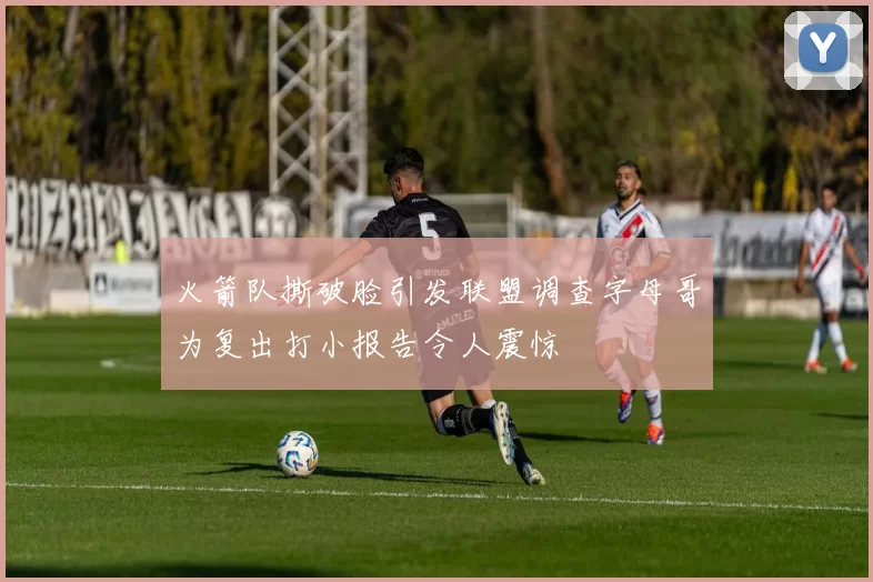 火箭队撕破脸引发联盟调查字母哥为复出打小报告令人震惊
