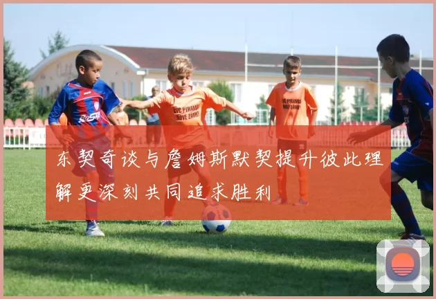 东契奇谈与詹姆斯默契提升彼此理解更深刻共同追求胜利