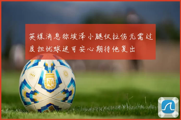 英媒消息称埃泽小腿仅拉伤无需过度担忧球迷可安心期待他复出