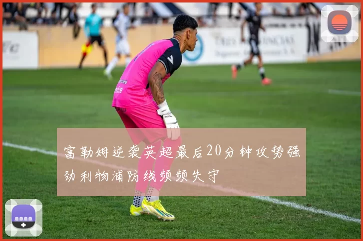 富勒姆逆袭英超最后20分钟攻势强劲利物浦防线频频失守