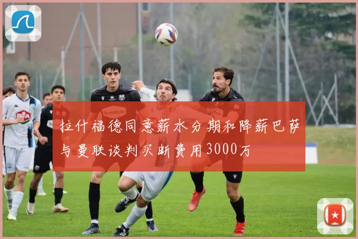 拉什福德同意薪水分期和降薪巴萨与曼联谈判买断费用3000万