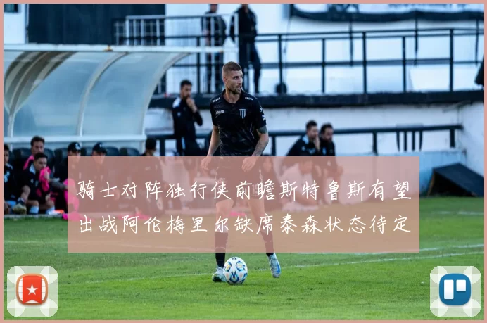 骑士对阵独行侠前瞻斯特鲁斯有望出战阿伦梅里尔缺席泰森状态待定