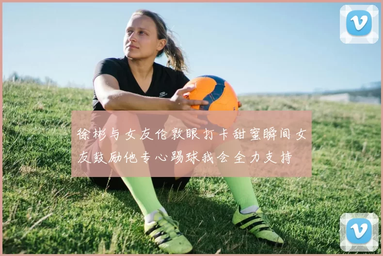 徐彬与女友伦敦眼打卡甜蜜瞬间女友鼓励他专心踢球我会全力支持
