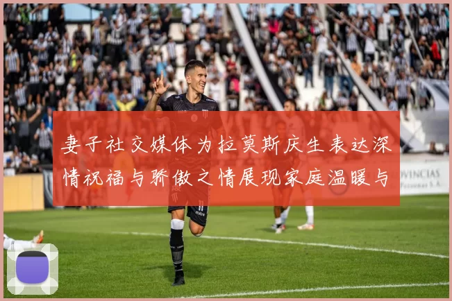 妻子社交媒体为拉莫斯庆生表达深情祝福与骄傲之情展现家庭温暖与支持